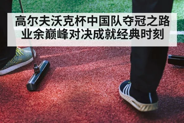 高尔夫沃克杯中国队夺冠之路业余巅峰对决成就经典时刻