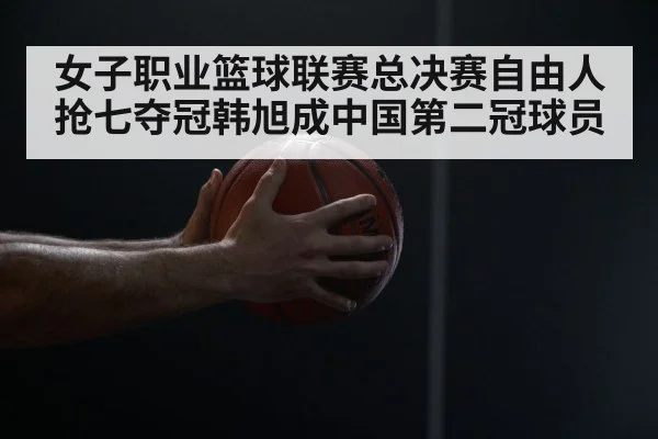 女子职业篮球联赛总决赛自由人抢七夺冠韩旭成中国第二冠球员